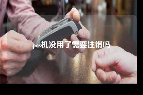 pos机没用了需要注销吗（pos机没用了需要注销吗安全吗）