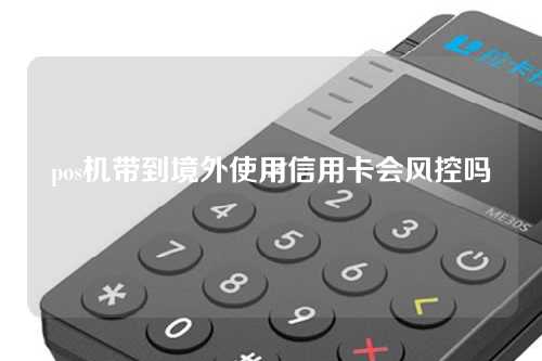 pos机带到境外使用信用卡会风控吗（pos机带到境外使用信用卡会风控吗安全吗）