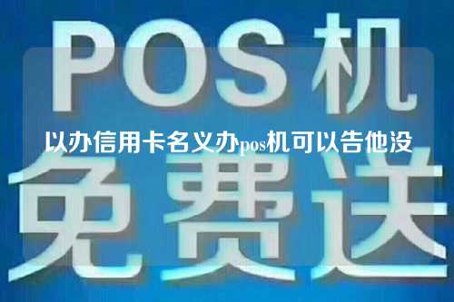 以办信用卡名义办pos机可以告他没（以办理信用卡的名义办pos机）